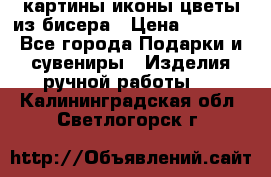 картины,иконы,цветы из бисера › Цена ­ 2 000 - Все города Подарки и сувениры » Изделия ручной работы   . Калининградская обл.,Светлогорск г.